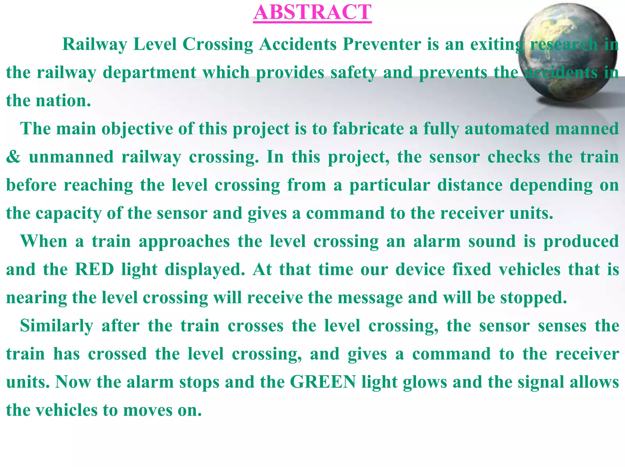 ABSTRACT
Railway Level Crossing Accidents Preventer is an exiting research in

the railway department which provides safety and prevents the accidents in
the nation.
The main objective of this project is to fabricate a fully automated manned
& unmanned railway crossing. In this project, the sensor checks the train
before reaching the level crossing from a particular distance depending on
the capacity of the sensor and gives a command to the receiver units.
When a train approaches the level crossing an alarm sound is produced
and the RED light displayed. At that time our device fixed vehicles that is
nearing the level crossing will receive the message and will be stopped.
Similarly after the train crosses the level crossing, the sensor senses the
train has crossed the level crossing, and gives a command to the receiver
units. Now the alarm stops and the GREEN light glows and the signal allows
the vehicles to moves on.

 