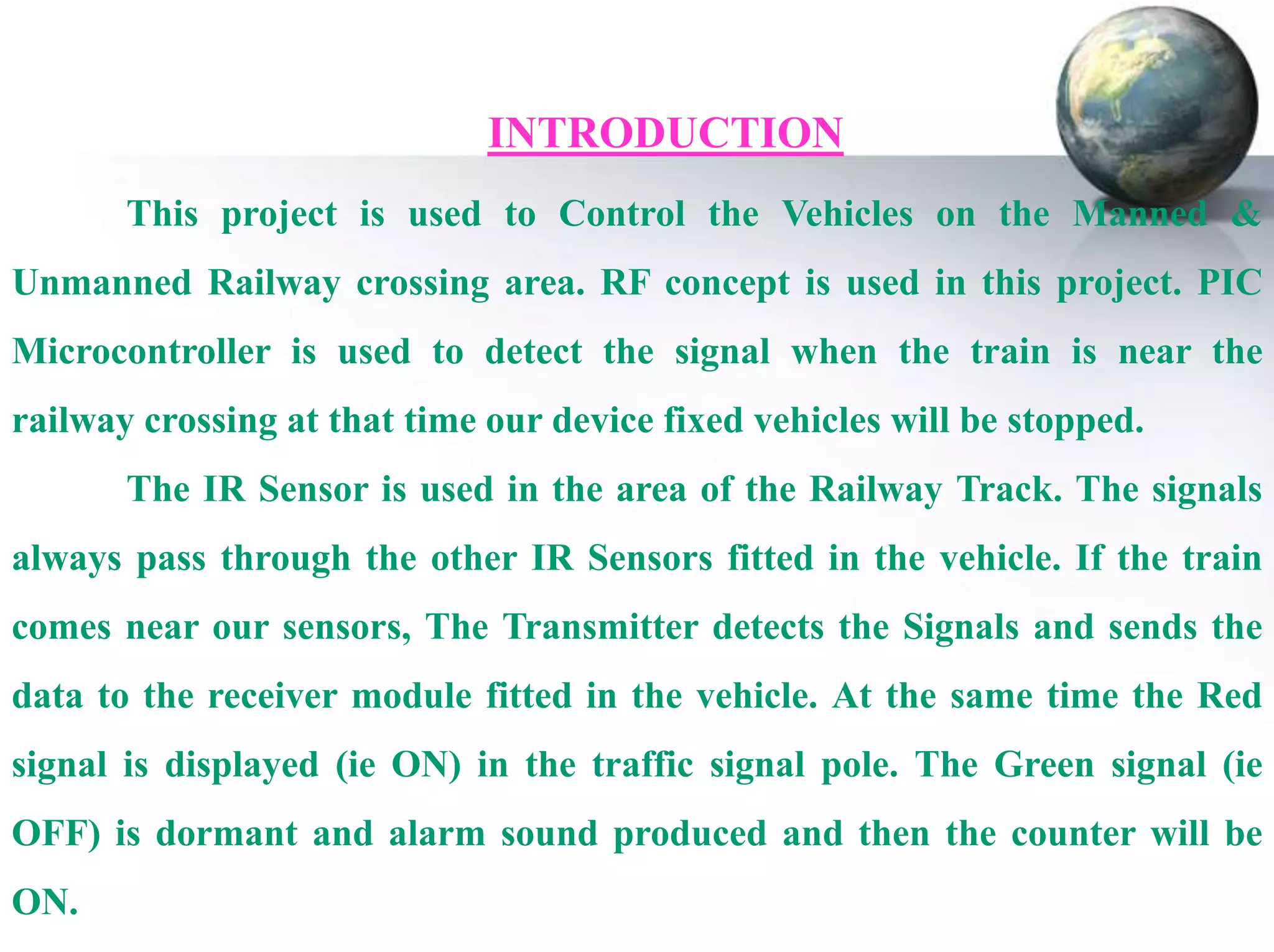 INTRODUCTION
This project is used to Control the Vehicles on the Manned &
Unmanned Railway crossing area. RF concept is used in this project. PIC
Microcontroller is used to detect the signal when the train is near the
railway crossing at that time our device fixed vehicles will be stopped.
The IR Sensor is used in the area of the Railway Track. The signals
always pass through the other IR Sensors fitted in the vehicle. If the train
comes near our sensors, The Transmitter detects the Signals and sends the
data to the receiver module fitted in the vehicle. At the same time the Red
signal is displayed (ie ON) in the traffic signal pole. The Green signal (ie
OFF) is dormant and alarm sound produced and then the counter will be
ON.

 