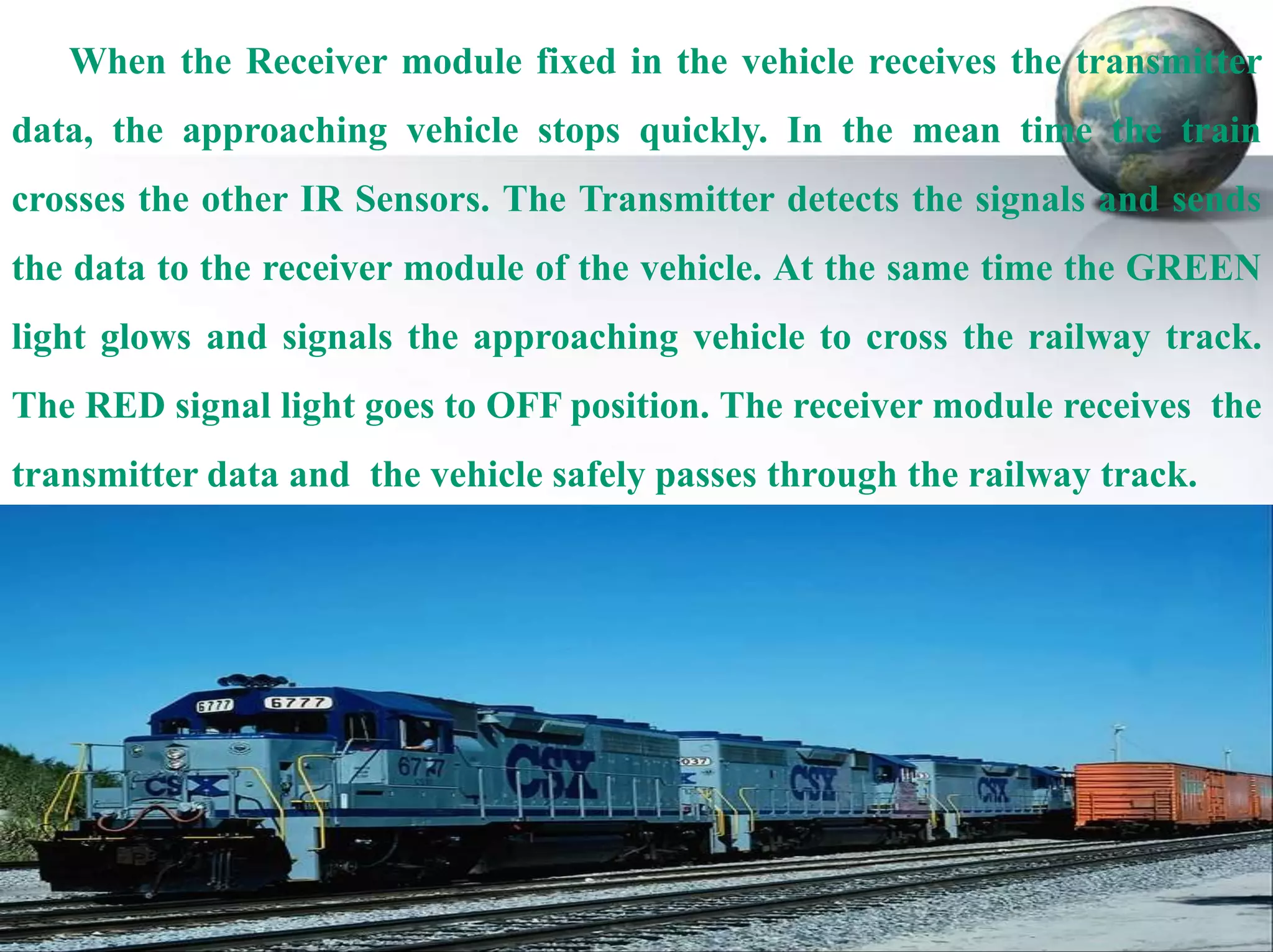 When the Receiver module fixed in the vehicle receives the transmitter
data, the approaching vehicle stops quickly. In the mean time the train
crosses the other IR Sensors. The Transmitter detects the signals and sends
the data to the receiver module of the vehicle. At the same time the GREEN
light glows and signals the approaching vehicle to cross the railway track.
The RED signal light goes to OFF position. The receiver module receives the
transmitter data and the vehicle safely passes through the railway track.

 