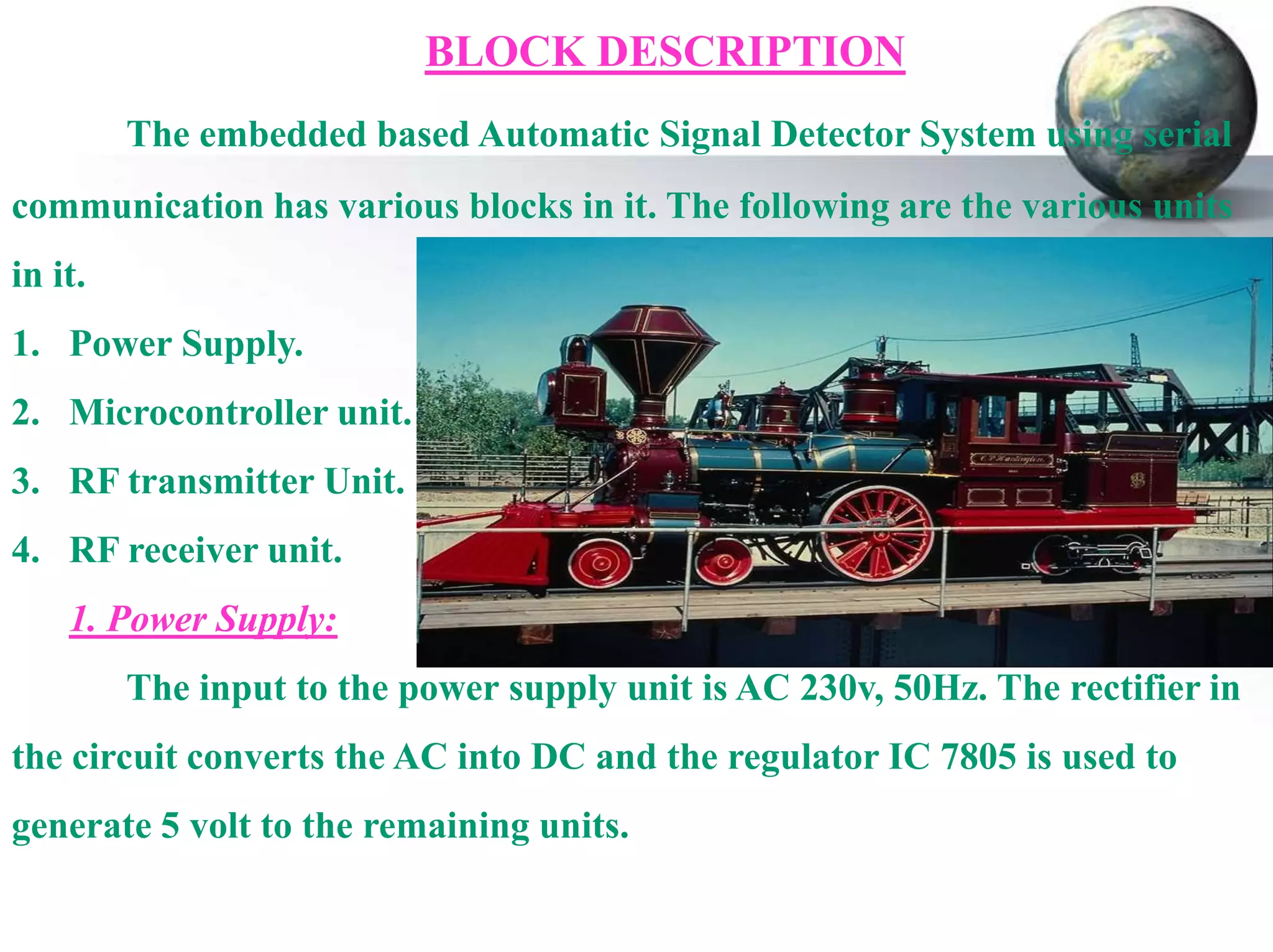 BLOCK DESCRIPTION
The embedded based Automatic Signal Detector System using serial
communication has various blocks in it. The following are the various units
in it.

1. Power Supply.
2. Microcontroller unit.
3. RF transmitter Unit.

4. RF receiver unit.
1. Power Supply:
The input to the power supply unit is AC 230v, 50Hz. The rectifier in

the circuit converts the AC into DC and the regulator IC 7805 is used to
generate 5 volt to the remaining units.

 