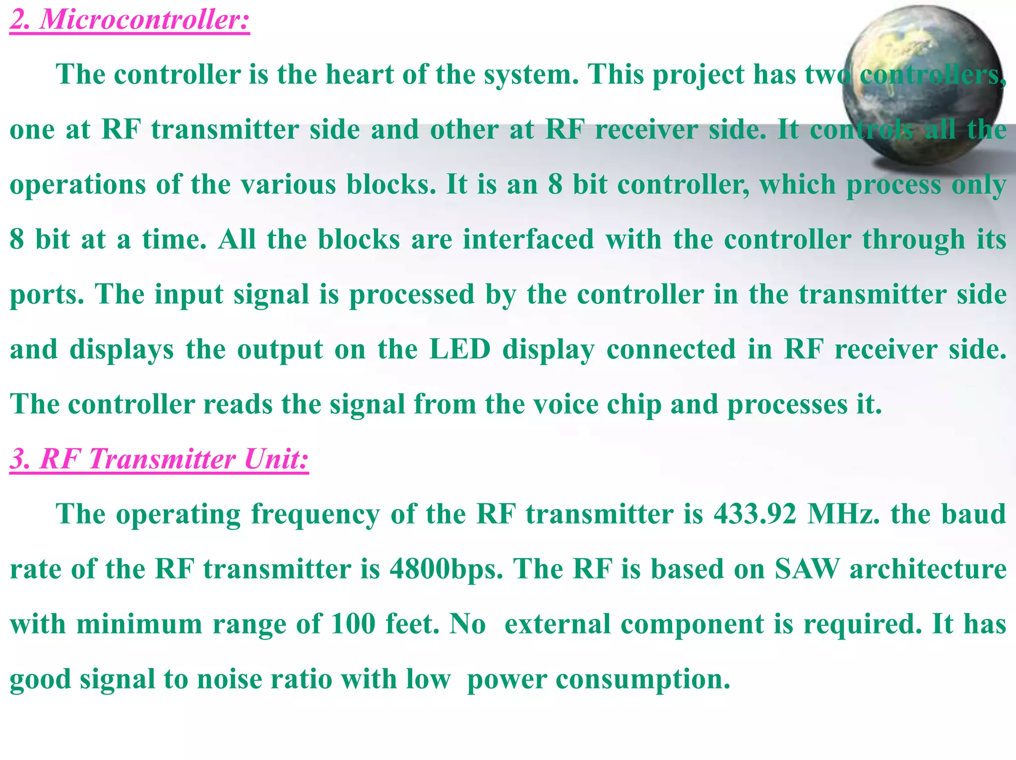 2. Microcontroller:
The controller is the heart of the system. This project has two controllers,
one at RF transmitter side and other at RF receiver side. It controls all the
operations of the various blocks. It is an 8 bit controller, which process only
8 bit at a time. All the blocks are interfaced with the controller through its
ports. The input signal is processed by the controller in the transmitter side
and displays the output on the LED display connected in RF receiver side.
The controller reads the signal from the voice chip and processes it.
3. RF Transmitter Unit:
The operating frequency of the RF transmitter is 433.92 MHz. the baud
rate of the RF transmitter is 4800bps. The RF is based on SAW architecture
with minimum range of 100 feet. No external component is required. It has
good signal to noise ratio with low power consumption.

 