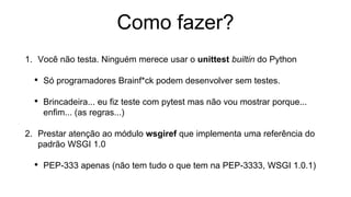 Como fazer?
1. Você não testa. Ninguém merece usar o unittest builtin do Python
• Só programadores Brainf*ck podem desenvolver sem testes.
• Brincadeira... eu fiz teste com pytest mas não vou mostrar porque...
enfim... (as regras...)
2. Prestar atenção ao módulo wsgiref que implementa uma referência do
padrão WSGI 1.0
• PEP-333 apenas (não tem tudo o que tem na PEP-3333, WSGI 1.0.1)
 