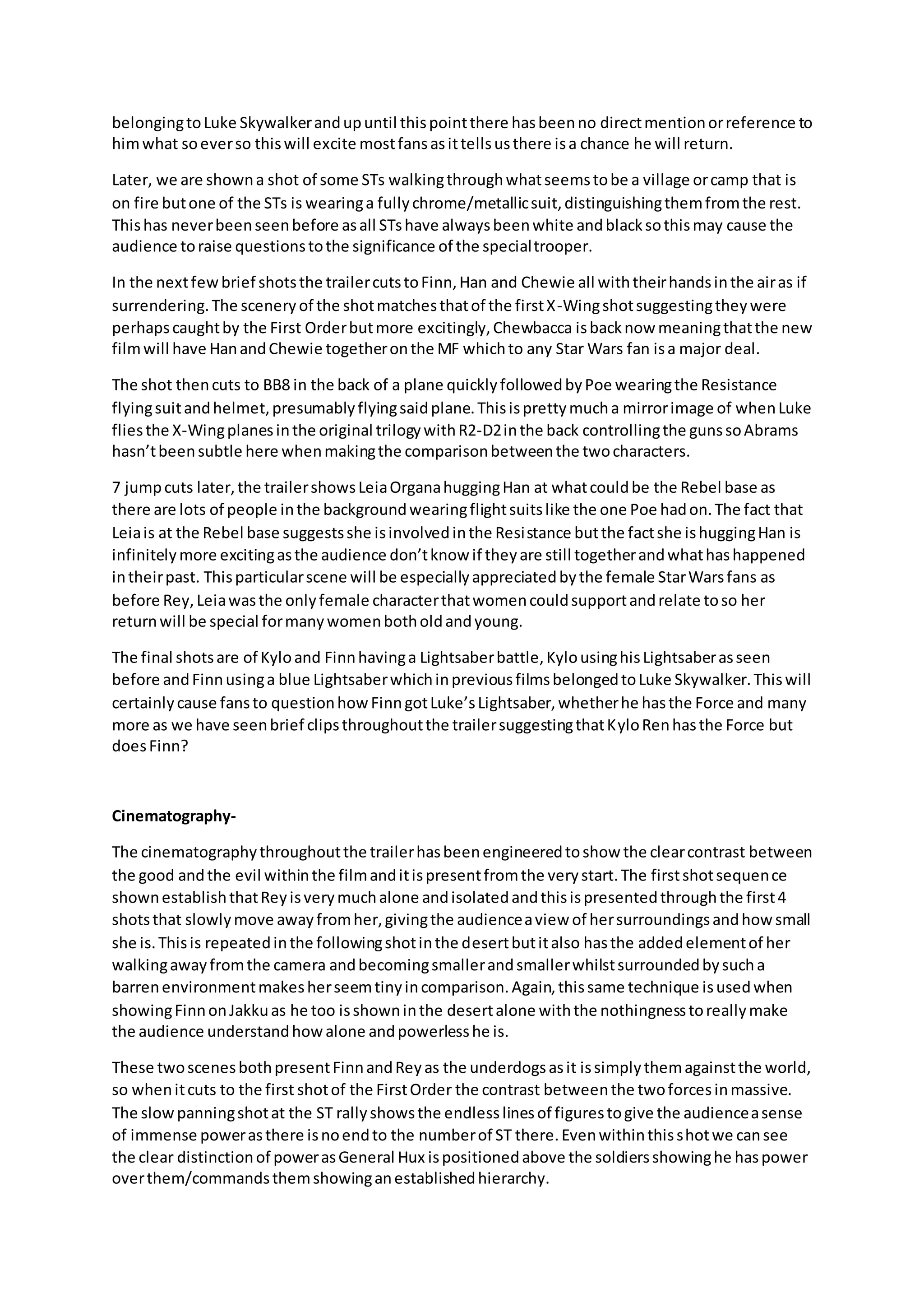 belongingtoLuke Skywalkerandupuntil thispointthere hasbeenno directmentionorreference to
himwhat soeverso thiswill excite mostfansasittellsusthere isa chance he will return.
Later, we are showna shot of some STs walkingthroughwhatseemstobe a village orcamp that is
on fire butone of the STs is wearinga fullychrome/metallicsuit,distinguishingthemfromthe rest.
Thishas neverbeenseenbefore asall STshave alwaysbeenwhite andblacksothismay cause the
audience toraise questionstothe significance of the specialtrooper.
In the nextfewbrief shotsthe trailercutstoFinn,Han and Chewie all withtheirhandsinthe airas if
surrendering.The sceneryof the shotmatchesthatof the firstX-Wingshotsuggestingtheywere
perhapscaughtby the First Orderbutmore excitingly,Chewbacca isbacknow meaningthatthe new
filmwill have HanandChewie togetheronthe MF whichto any Star Wars fan isa major deal.
The shot thencuts to BB8 in the back of a plane quicklyfollowedbyPoe wearingthe Resistance
flyingsuitandhelmet,presumablyflyingsaidplane.Thisisprettymucha mirrorimage of whenLuke
fliesthe X-Wingplanesinthe original trilogywithR2-D2inthe back controllingthe gunssoAbrams
hasn’tbeensubtle here whenmakingthe comparisonbetweenthe twocharacters.
7 jumpcuts later,the trailershowsLeiaOrganahuggingHan at whatcouldbe the Rebel base as
there are lots of people inthe backgroundwearingflightsuitslike the one Poe hadon.The fact that
Leiais at the Rebel base suggestsshe isinvolvedinthe Resistance butthe factshe ishuggingHan is
infinitelymore excitingasthe audience don’tknow if theyare still togetherandwhathashappened
intheirpast. Thisparticularscene will be especiallyappreciatedbythe female StarWarsfans as
before Rey,Leiawasthe onlyfemale characterthatwomencouldsupportandrelate toso her
returnwill be special formanywomenbotholdandyoung.
The final shotsare of Kyloand Finnhavinga Lightsaberbattle,KylousinghisLightsaberasseen
before andFinnusinga blue LightsaberwhichinpreviousfilmsbelongedtoLuke Skywalker.Thiswill
certainlycause fansto questionhowFinngotLuke’sLightsaber,whetherhe hasthe Force and many
more as we have seenbrief clipsthroughoutthe trailersuggestingthatKyloRenhasthe Force but
doesFinn?
Cinematography-
The cinematographythroughoutthe trailerhasbeenengineeredtoshow the clearcontrast between
the good andthe evil withinthe filmanditispresentfromthe verystart.The firstshotsequence
shownestablishthatReyisverymuchalone andisolatedandthisispresentedthroughthe first4
shotsthat slowlymove awayfromher,givingthe audienceaview of hersurroundingsandhow small
she is.Thisis repeatedinthe followingshotinthe desertbutitalso hasthe addedelementof her
walkingawayfromthe camera andbecomingsmallerandsmallerwhilstsurroundedbysucha
barrenenvironmentmakesherseemtinyincomparison.Again,thissame technique isusedwhen
showingFinnonJakkuas he too isshowninthe desertalone withthe nothingnesstoreallymake
the audience understandhowalone andpowerlesshe is.
These twoscenesbothpresentFinnandReyas the underdogsasit issimplythemagainstthe world,
so whenitcuts to the first shotof the FirstOrder the contrast betweenthe twoforcesinmassive.
The slowpanningshotat the ST rallyshowsthe endlesslinesof figurestogive the audienceasense
of immense powerasthere isnoendto the numberof ST there.Evenwithinthisshotwe cansee
the clear distinctionof powerasGeneral Hux ispositionedabove the soldiersshowinghe haspower
overthem/commandsthemshowinganestablishedhierarchy.
 