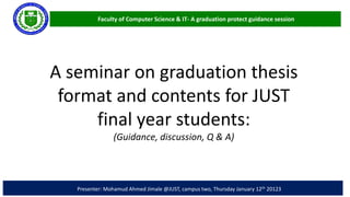 Faculty of Computer Science & IT- A graduation protect guidance session
Presenter: Mohamud Ahmed Jimale @JUST, campus two, Thursday January 12th 20123
A seminar on graduation thesis
format and contents for JUST
final year students:
(Guidance, discussion, Q & A)
 