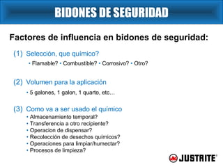 BIDONES DE SEGURIDAD Factores de influencia en bidones de seguridad: •   Flamable?  •   Combustible?  •  Corrosivo?  •  Otro? (1)   Selección, que químico? (2)   Volumen para la aplicación •   5 galones, 1 galon, 1 quarto, etc… (3)   Como va a ser usado el químico •   Almacenamiento temporal?  •   Transferencia a otro recipiente? •   Operacion de dispensar? •   Recolección de desechos químicos? •   Operaciones para limpiar/humectar? •   Procesos de limpieza? 