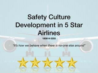 Safety Culture
Development in 5 Star
Airlines
“It’s how we behave when there is no-one else around”
180814 0255
 