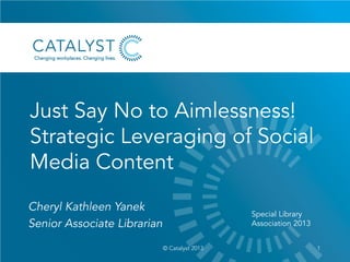 Just Say No to Aimlessness!
Strategic Leveraging of Social
Media Content
1© Catalyst 2013
Cheryl Kathleen Yanek
Senior Associate Librarian
Special Library
Association 2013
 