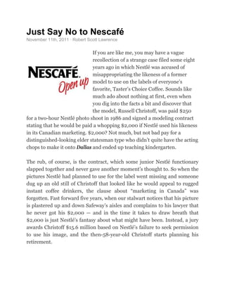 Just Say No to Nescafé 
November 11th, 2011 · Robert Scott Lawrence 
If you are like me, you may have a vague 
recollection of a strange case filed some eight 
years ago in which Nestlé was accused of 
misappropriating the likeness of a former 
model to use on the labels of everyone’s 
favorite, Taster’s Choice Coffee. Sounds like 
much ado about nothing at first, even when 
you dig into the facts a bit and discover that 
the model, Russell Christoff, was paid $250 
for a two-hour Nestlé photo shoot in 1986 and signed a modeling contract 
stating that he would be paid a whopping $2,000 if Nestlé used his likeness 
in its Canadian marketing. $2,000? Not much, but not bad pay for a 
distinguished-looking elder statesman type who didn’t quite have the acting 
chops to make it onto Dallas and ended up teaching kindergarten. 
The rub, of course, is the contract, which some junior Nestlé functionary 
slapped together and never gave another moment’s thought to. So when the 
pictures Nestlé had planned to use for the label went missing and someone 
dug up an old still of Christoff that looked like he would appeal to rugged 
instant coffee drinkers, the clause about “marketing in Canada” was 
forgotten. Fast forward five years, when our stalwart notices that his picture 
is plastered up and down Safeway’s aisles and complains to his lawyer that 
he never got his $2,000 — and in the time it takes to draw breath that 
$2,000 is just Nestlé’s fantasy about what might have been. Instead, a jury 
awards Christoff $15.6 million based on Nestlé’s failure to seek permission 
to use his image, and the then-58-year-old Christoff starts planning his 
retirement. 
 
