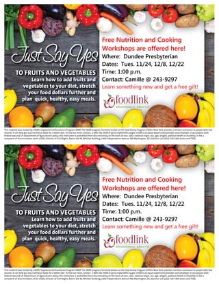 Free Nutrition and Cooking
Workshops are offered here!
Where: Dundee Presbyterian
Dates: Tues. 11/24, 12/8, 12/22
Time: 1:00 p.m.
Contact: Camille @ 243-9297
Learn something new and get a free gift!
Free Nutrition and Cooking
Workshops are offered here!
Where: Dundee Presbyterian
Dates: Tues. 11/24, 12/8, 12/22
Time: 1:00 p.m.
Contact: Camille @ 243-9297
Learn something new and get a free gift!
 