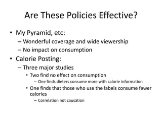 Are These Policies Effective?My Pyramid, etc:Wonderful coverage and wide viewershipNo impact on consumptionCalorie Posting:Three major studiesTwo find no effect on consumptionOne finds dieters consume more with calorie informationOne finds that those who use the labels consume fewer caloriesCorrelation not causation