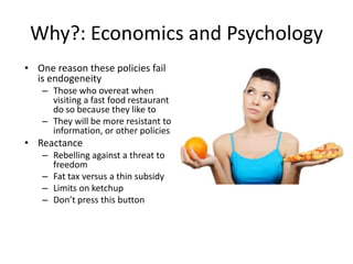 Why?: Economics and PsychologyOne reason these policies fail is endogeneityThose who overeat when visiting a fast food restaurant do so because they like toThey will be more resistant to information, or other policiesReactance Rebelling against a threat to freedomFat tax versus a thin subsidyLimits on ketchupDon’t press this button