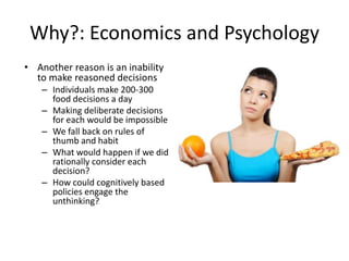 Why?: Economics and PsychologyAnother reason is an inability to make reasoned decisionsIndividuals make 200-300 food decisions a dayMaking deliberate decisions for each would be impossibleWe fall back on rules of thumb and habit What would happen if we did rationally consider each decision?How could cognitively based policies engage the unthinking?
