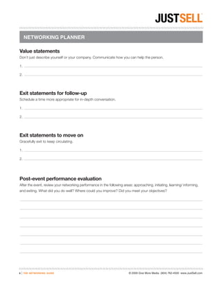 NETWORKING PLANNER

Value statements
Don’t just describe yourself or your company. Communicate how you can help the person.

1.

2.




Exit statements for follow-up
Schedule a time more appropriate for in-depth conversation.

1.

2.




Exit statements to move on
Gracefully exit to keep circulating.

1.

2.




Post-event performance evaluation
After the event, review your networking performance in the following areas: approaching, initiating, learning/ informing,
and exiting. What did you do well? Where could you improve? Did you meet your objectives?




8   |   the networking guide                                             © 2009 Give More Media (804) 762-4500 www.JustSell.com
 
