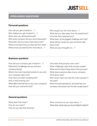 OPEN-ENDED QUESTIONS



Personal questions

How did you get involved in… ?                   Who taught you the most about…?
Who helped you get involved in…?                 What did you take away from the experience?
What were you doing previously?                  How has that impacted you?
With what company did you work previously?       What [was, is] the biggest challenge with that?
What [did, do] you enjoy most about that?        What advice would you give someone else
What is the best thing you learned from that?    about that?
Where have you learned the most about…?          What are your thoughts on…?




Business questions

How did your company get involved in…?           How does that process work now?
What kind of challenges are you and your         What challenges does that process create?
company facing?                                  What are the best things about that process?
What’s the most important priority to you and    What does everyone else at your company
your company right now?                          think about that?
How have you been handling that?                 With whom have you had the most success in
How is that working out?                         the past?
What effect has that had on you/ your company?   What innovative [products, services] has your
How did you overcome that?                       company introduced over the last couple years?




General questions

What does that mean?                             What concerns do you have about…?
How do you mean?                                 What other events have you found helpful to attend?
How do you see that working?




9   |   the networking guide                             © 2009 Give More Media (804) 762-4500 www.JustSell.com
 