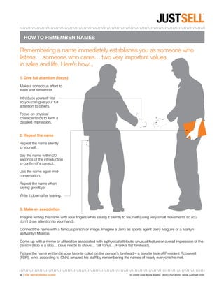 HOW TO REMEMBER NAMES

Remembering a name immediately establishes you as someone who
listens… someone who cares… two very important values
in sales and life. Here’s how...

1. Give full attention (focus)

Make a conscious effort to
listen and remember.

Introduce yourself first
so you can give your full
attention to others.

Focus on physical
characteristics to form a
detailed impression.


2. Repeat the name

Repeat the name silently
to yourself.

Say the name within 20
seconds of the introduction
to confirm it’s correct.

Use the name again mid-
conversation.

Repeat the name when
saying goodbye.

Write it down after leaving.


3. Make an association

Imagine writing the name with your fingers while saying it silently to yourself (using very small movements so you
don’t draw attention to your hand).

Connect the name with a famous person or image. Imagine a Jerry as sports agent Jerry Maguire or a Marilyn
as Marilyn Monroe.

Come up with a rhyme or alliteration associated with a physical attribute, unusual feature or overall impression of the
person (Bob is a slob… Dave needs to shave… Tall Tonya… Frank’s flat forehead).

Picture the name written (in your favorite color) on the person’s forehead – a favorite trick of President Roosevelt
(FDR), who, according to CNN, amazed his staff by remembering the names of nearly everyone he met.



10   |   the networking guide                                           © 2009 Give More Media (804) 762-4500 www.JustSell.com
 