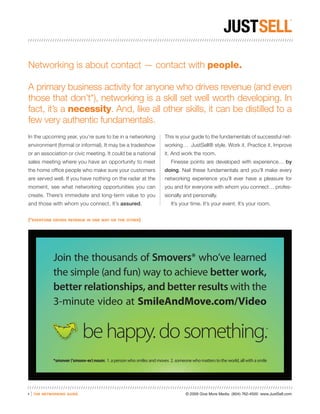 Networking is about contact — contact with people.

A primary business activity for anyone who drives revenue (and even
those that don’t*), networking is a skill set well worth developing. In
fact, it’s a necessity. And, like all other skills, it can be distilled to a
few very authentic fundamentals.
In the upcoming year, you’re sure to be in a networking                   This is your guide to the fundamentals of successful net-
environment (formal or informal). It may be a tradeshow                   working… JustSell® style. Work it. Practice it. Improve
or an association or civic meeting. It could be a national                it. And work the room.
sales meeting where you have an opportunity to meet                          Finesse points are developed with experience… by
the home office people who make sure your customers                       doing. Nail these fundamentals and you’ll make every
are served well. If you have nothing on the radar at the                  networking experience you’ll ever have a pleasure for
moment, see what networking opportunities you can                         you and for everyone with whom you connect… profes-
create. There’s immediate and long-term value to you                      sionally and personally.
and those with whom you connect. It’s assured.                               It’s your time. It’s your event. It’s your room.


(*everyone      drives revenue in one way or the other)




                Join the thousands of Smovers* who’ve learned
                the simple (and fun) way to achieve better work,
                better relationships, and better results with the
                3-minute video at SmileAndMove.com/Video


                               be happy. do something.                                                                         ™




                *smover (‘smoov-er) noun: 1. a person who smiles and moves 2. someone who matters to the world, all with a smile




1   |   the networking guide                                                         © 2009 Give More Media (804) 762-4500 www.JustSell.com
 