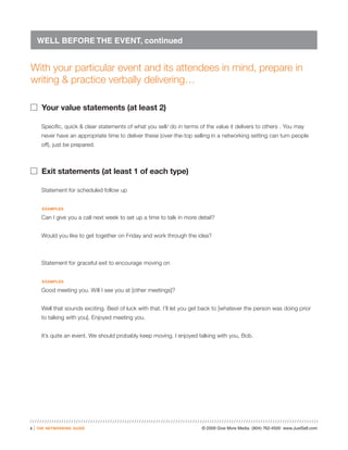 WELL BEFORE THE EVENT, continued


With your particular event and its attendees in mind, prepare in
writing & practice verbally delivering…

� Your value statements (at least 2)

          Specific, quick & clear statements of what you sell/ do in terms of the value it delivers to others . You may
          never have an appropriate time to deliver these (over-the-top selling in a networking setting can turn people
          off), just be prepared.



� Exit statements (at least 1 of each type)

          Statement for scheduled follow up


          examples

          Can I give you a call next week to set up a time to talk in more detail?


          Would you like to get together on Friday and work through the idea?



          Statement for graceful exit to encourage moving on


          examples

          Good meeting you. Will I see you at [other meetings]?


          Well that sounds exciting. Best of luck with that. I’ll let you get back to [whatever the person was doing prior
          to talking with you]. Enjoyed meeting you.


          It’s quite an event. We should probably keep moving. I enjoyed talking with you, Bob.




3   |   the networking guide                                                © 2009 Give More Media (804) 762-4500 www.JustSell.com
 