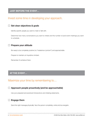 JUST BEFORE THE EVENT…


Invest some time in developing your approach.

� Set clear objectives & goals

          Identify specific people you want to meet or talk with.


          Determine how many conversations you want to initiate and the number of post-event meetings you want
          to schedule.



� Prepare your attitude

          Be ready to be completely positive (no “tradeshow cynicism”) and approachable.


          Prepare to maintain an inquisitive mindset.


          Remember it’s all about them.




        AT THE EVENT…


Maximize your time by remembering to…

� Approach people proactively (and be approachable)

          Use your prepared and practiced introductions and initiating statements.



� Engage them

          Send the right message physically: face the person completely, smile and be energetic.




4   |   the networking guide                                              © 2009 Give More Media (804) 762-4500 www.JustSell.com
 