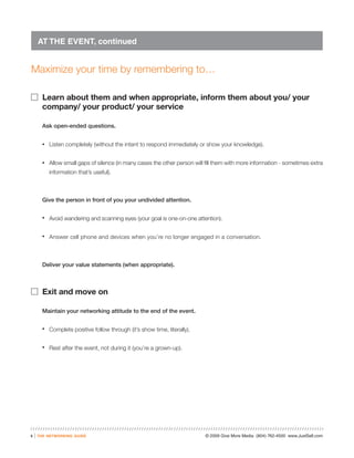 AT THE EVENT, continued


Maximize your time by remembering to…

� Learn about them and when appropriate, inform them about you/ your
          company/ your product/ your service

          Ask open-ended questions.


          •   Listen completely (without the intent to respond immediately or show your knowledge).


          •   Allow small gaps of silence (in many cases the other person will fill them with more information - sometimes extra
              information that’s useful).



          Give the person in front of you your undivided attention.


          •   Avoid wandering and scanning eyes (your goal is one-on-one attention).


          •   Answer cell phone and devices when you’re no longer engaged in a conversation.



          Deliver your value statements (when appropriate).



� Exit and move on

          Maintain your networking attitude to the end of the event.


          •   Complete positive follow through (it’s show time, literally).


          •   Rest after the event, not during it (you’re a grown-up).




5   |   the networking guide                                                   © 2009 Give More Media (804) 762-4500 www.JustSell.com
 