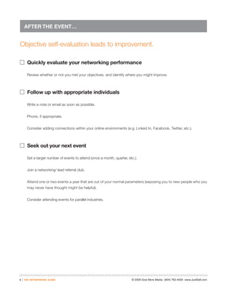 AFTER THE EVENT…


Objective self-evaluation leads to improvement.

� Quickly evaluate your networking performance

          Review whether or not you met your objectives, and identify where you might improve.



� Follow up with appropriate individuals

          Write a note or email as soon as possible.


          Phone, if appropriate.


          Consider adding connections within your online environments (e.g. Linked In, Facebook, Twitter, etc.).



� Seek out your next event

          Set a target number of events to attend (once a month, quarter, etc.).


          Join a networking/ lead referral club.


          Attend one or two events a year that are out of your normal parameters (exposing you to new people who you
          may never have thought might be helpful).


          Consider attending events for parallel industries.




6   |   the networking guide                                                © 2009 Give More Media (804) 762-4500 www.JustSell.com
 