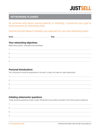 NETWORKING PLANNER

As someone who drives revenue (directly or indirectly), it should be your goal to
know everyone by networking more.

Use the prompts below to develop your approach for your next networking event.

Event                                                      Date


Your networking objectives
Make these specific, attainable and quantitative.

1.

2.

3.

4.




Personal introductions
Your introduction should be appropriate to the event, simple, and clear (no value statements).

1.

2.

3.

4.




Initiating statements/ questions
These should be general and open-ended. Remember to be positive and listen to the other person’s response.

1.

2.

3.

4.



7   |   the networking guide                                         © 2009 Give More Media (804) 762-4500 www.JustSell.com
 