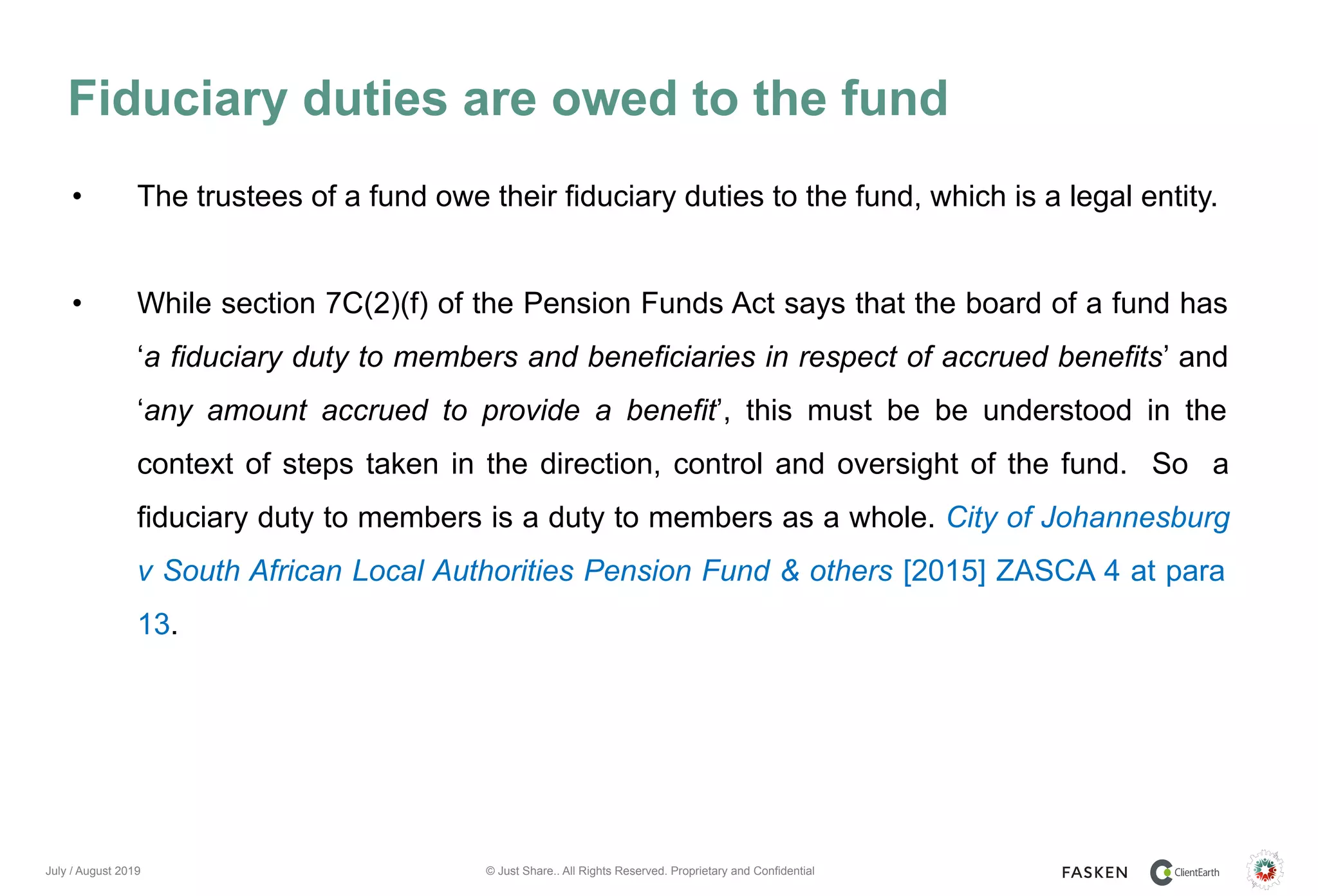 © Just Share.. All Rights Reserved. Proprietary and Confidential
Fiduciary duties are owed to the fund
July / August 2019
• The trustees of a fund owe their fiduciary duties to the fund, which is a legal entity.
• While section 7C(2)(f) of the Pension Funds Act says that the board of a fund has
‘a fiduciary duty to members and beneficiaries in respect of accrued benefits’ and
‘any amount accrued to provide a benefit’, this must be be understood in the
context of steps taken in the direction, control and oversight of the fund. So a
fiduciary duty to members is a duty to members as a whole. City of Johannesburg
v South African Local Authorities Pension Fund & others [2015] ZASCA 4 at para
13.
 