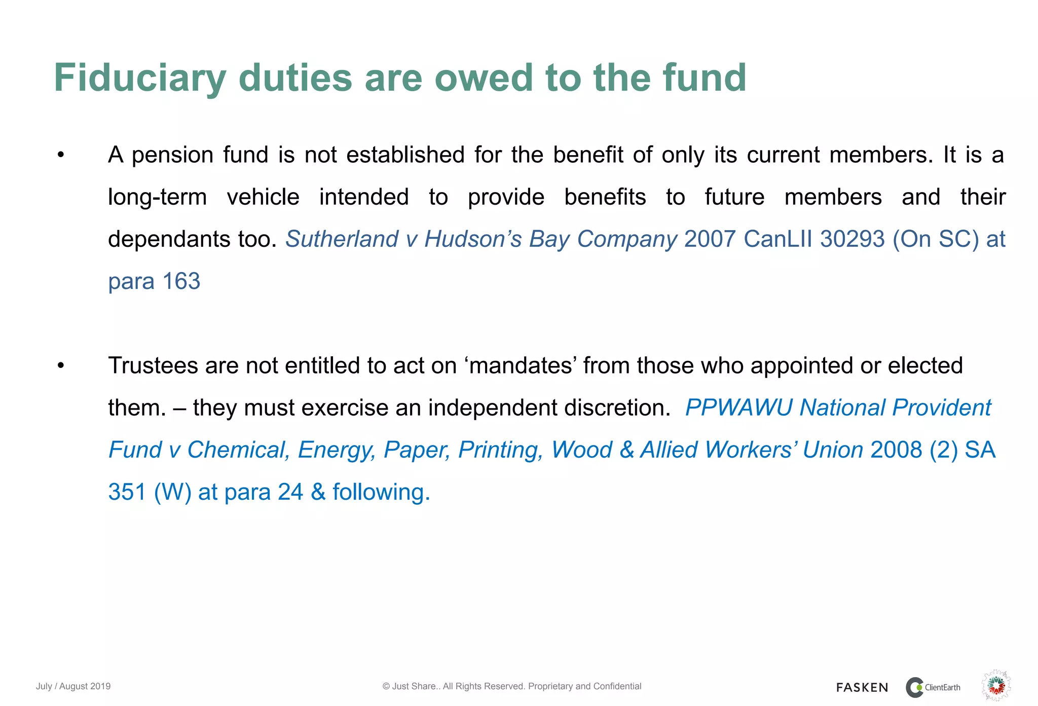 © Just Share.. All Rights Reserved. Proprietary and Confidential
Fiduciary duties are owed to the fund
July / August 2019
• A pension fund is not established for the benefit of only its current members. It is a
long-term vehicle intended to provide benefits to future members and their
dependants too. Sutherland v Hudson’s Bay Company 2007 CanLII 30293 (On SC) at
para 163
• Trustees are not entitled to act on ‘mandates’ from those who appointed or elected
them. – they must exercise an independent discretion. PPWAWU National Provident
Fund v Chemical, Energy, Paper, Printing, Wood & Allied Workers’ Union 2008 (2) SA
351 (W) at para 24 & following.
 