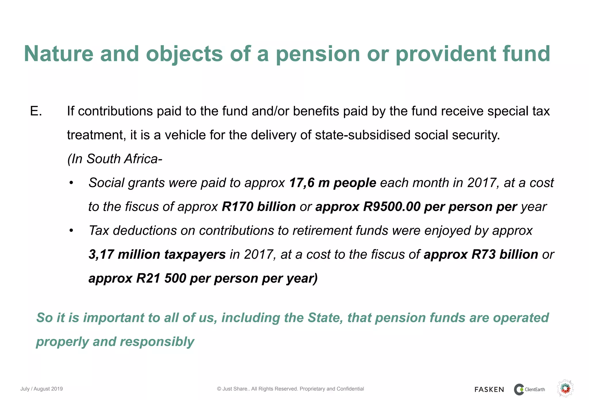 © Just Share.. All Rights Reserved. Proprietary and Confidential
Nature and objects of a pension or provident fund
July / August 2019
E. If contributions paid to the fund and/or benefits paid by the fund receive special tax
treatment, it is a vehicle for the delivery of state-subsidised social security.
(In South Africa-
• Social grants were paid to approx 17,6 m people each month in 2017, at a cost
to the fiscus of approx R170 billion or approx R9500.00 per person per year
• Tax deductions on contributions to retirement funds were enjoyed by approx
3,17 million taxpayers in 2017, at a cost to the fiscus of approx R73 billion or
approx R21 500 per person per year)
So it is important to all of us, including the State, that pension funds are operated
properly and responsibly
 