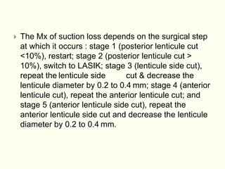  The Mx of suction loss depends on the surgical step
at which it occurs : stage 1 (posterior lenticule cut
<10%), restart; stage 2 (posterior lenticule cut >
10%), switch to LASIK; stage 3 (lenticule side cut),
repeat the lenticule side cut & decrease the
lenticule diameter by 0.2 to 0.4 mm; stage 4 (anterior
lenticule cut), repeat the anterior lenticule cut; and
stage 5 (anterior lenticule side cut), repeat the
anterior lenticule side cut and decrease the lenticule
diameter by 0.2 to 0.4 mm.
 
