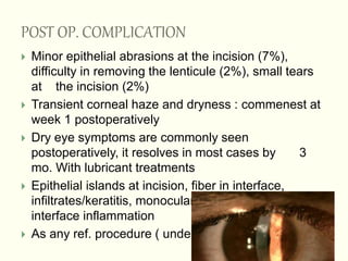 POST OP. COMPLICATION
 Minor epithelial abrasions at the incision (7%),
difficulty in removing the lenticule (2%), small tears
at the incision (2%)
 Transient corneal haze and dryness : commenest at
week 1 postoperatively
 Dry eye symptoms are commonly seen
postoperatively, it resolves in most cases by 3
mo. With lubricant treatments
 Epithelial islands at incision, fiber in interface,
infiltrates/keratitis, monocular ghost images, and
interface inflammation
 As any ref. procedure ( under crr.
 