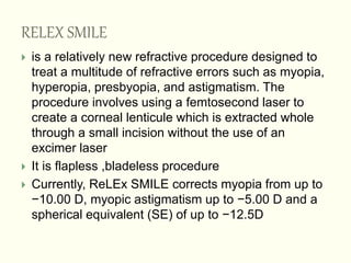 RELEX SMILE
 is a relatively new refractive procedure designed to
treat a multitude of refractive errors such as myopia,
hyperopia, presbyopia, and astigmatism. The
procedure involves using a femtosecond laser to
create a corneal lenticule which is extracted whole
through a small incision without the use of an
excimer laser
 It is flapless ,bladeless procedure
 Currently, ReLEx SMILE corrects myopia from up to
−10.00 D, myopic astigmatism up to −5.00 D and a
spherical equivalent (SE) of up to −12.5D
 