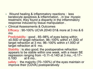  Wound healing & inflammatory reactions : less
keratocyte apoptosis & inflammation. , in low myopic
treatment, they found a disparity in the inflammatory
response induced by tissue manipulation .
 Clinical Assessments & Outcomes
Efficacy : 90-100% UCVA 2040 D1& more at 3 mo & 6
mo
Predictability : good , 85–98% of eyes being within
±0.50D of target refraction, 96–100% within ±1.00D of
target refraction at 3 mo. 96–100% within ±1.00D of
target refraction at 6 mo.
Stability : is also good; the postoperative refraction
appears to be stable within one week, with a mean SE
regression ranging from −0.11–0.14D at 3 mo.,−0.17–
0.10D at 6 mo..
safety : the majority (70–100%) of the eyes maintain or
improve their (CDVA) postoperatively
 
