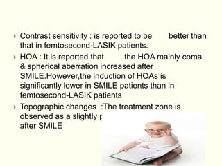  Contrast sensitivity : is reported to be better than
that in femtosecond-LASIK patients.
 HOA : It is reported that the HOA mainly coma
& spherical aberration increased after
SMILE.However,the induction of HOAs is
significantly lower in SMILE patients than in
femtosecond-LASIK patients
 Topographic changes :The treatment zone is
observed as a slightly prolated & well-centered area
after SMILE
 