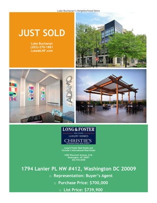 Luke Buchanan’s Neighborhood News
JUST SOLD
Luke Buchanan
(202)-270-1881
Luke@LNF.com
Long & Foster Real Estate and
Christie’s International Real Estate
1680 Wisconsin Avenue, N.W.
Washington, DC 20007
202.944.8400
1794 Lanier PL NW #412, Washington DC 20009
o Representation: Buyer’s Agent
o Purchase Price: $700,000
o List Price: $739,900
 