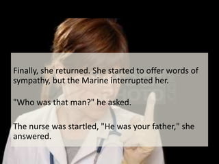 Finally, she returned. She started to offer words of sympathy, but the Marine interrupted her."Who was that man?" he asked.The nurse was startled, "He was your father," she answered.