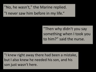 "No, he wasn't," the Marine replied. "I never saw him before in my life.“"Then why didn't you say something when I took you to him?” said the nurse."I knew right away there had been a mistake, but I also knew he needed his son, and hisson just wasn't here.