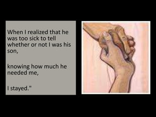When I realized that he was too sick to tell whether or not I was his son, knowing how much he needed me, I stayed."