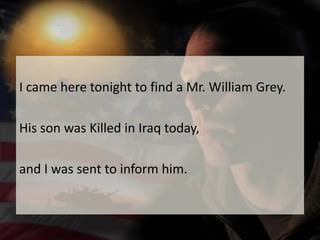 I came here tonight to find a Mr. William Grey. His son was Killed in Iraq today, and I was sent to inform him.