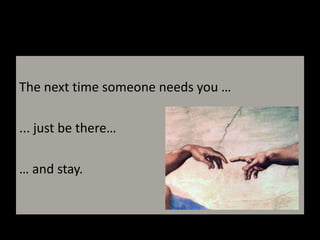 The next time someone needs you …... just be there… … and stay.
