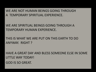 WE ARE NOT HUMAN BEINGS GOING THROUGH A TEMPORARY SPIRITUAL EXPERIENCE. WE ARE SPIRITUAL BEINGS GOING THROUGH A TEMPORARY HUMAN EXPERIENCE.THIS IS WHAT WE ARE PUT ON THIS EARTH TO DO ANYWAY. RIGHT ?HAVE A GREAT DAY AND BLESS SOMEONE ELSE IN SOME LITTLE WAY TODAY!GOD IS SO GREAT.