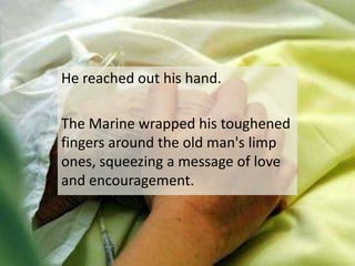 He reached out his hand.The Marine wrapped his toughened fingers around the old man's limp ones, squeezing a message of love and encouragement.