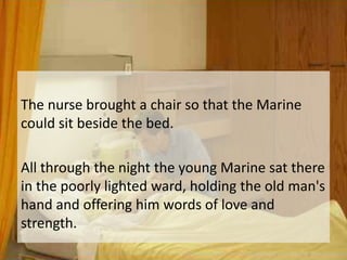The nurse brought a chair so that the Marine could sit beside the bed. All through the night the young Marine sat there in the poorly lighted ward, holding the old man's hand and offering him words of love and strength. 