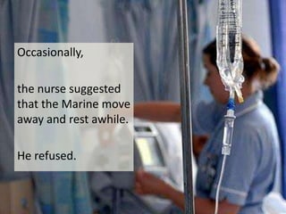 Occasionally, the nurse suggested that the Marine move away and rest awhile.He refused.