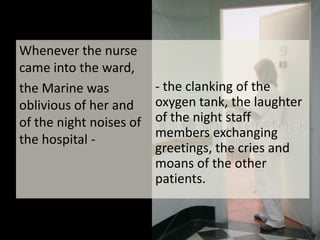 Whenever the nurse came into the ward, the Marine was oblivious of her and of the night noises of the hospital -- the clanking of the oxygen tank, the laughter of the night staff members exchanging greetings, the cries and moans of the other patients.