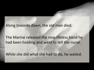 Along towards dawn, the old man died. The Marine released the now lifeless hand he had been holding and went to tell the nurse. While she did what she had to do, he waited.