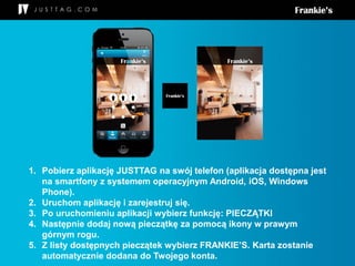 1. Pobierz aplikację JUSTTAG na swój telefon (aplikacja dostępna jest
na smartfony z systemem operacyjnym Android, iOS, Windows
Phone).
2. Uruchom aplikację i zarejestruj się.
3. Po uruchomieniu aplikacji wybierz funkcję: PIECZĄTKI
4. Następnie dodaj nową pieczątkę za pomocą ikony w prawym
górnym rogu.
5. Z listy dostępnych pieczątek wybierz FRANKIE’S. Karta zostanie
automatycznie dodana do Twojego konta.
 