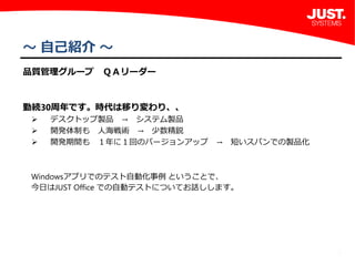 1
～ 自己紹介 ～
品質管理グループ　ＱＡリーダー
勤続30周年です。時代は移り変わり、、
 デスクトップ製品 → システム製品
 開発体制も 人海戦術 → 少数精鋭
 開発期間も １年に１回のバージョンアップ → 短いスパンでの製品化
Windowsアプリでのテスト自動化事例 ということで、
今日はJUST Office での自動テストについてお話しします。
 