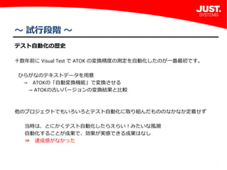 2
～ 試行段階 ～
テスト自動化の歴史
十数年前に Visual Test で ATOK の変換精度の測定を自動化したのが一番最初です。
ひらがなのテキストデータを用意
 → ATOKの「自動変換機能」で変換させる
  → ATOKの古いバージョンの変換結果と比較
他のプロジェクトでもいろいろとテスト自動化に取り組んだもののなかなか定着せず
  当時は、とにかくテスト自動化したらえらい！みたいな風潮
  自動化することが成果で、効果が実感できる成果はなし
  ⇒ 達成感がなかった
 
