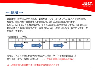 4
～ 転機 ～
 顧客は官公庁や法人であるため、業務がストップしたらたいへんなことになります。
 なので、致命的な不具合はすべて改修して、高い品質は確保しています。
 しかし、MS Office互換製品なので、たとえMS Officeのバグであっても、MS Officeと
 動きが違うと指摘されますので、JUST Office は３ヶ月に１回のペースでアップデータ
 を提供してます。
  2017年開発サイクル
 リグレッションテストだけで約27,000ケースあって、とてもまわせない！
 間引くにしても「改悪」が怖い！
 ⇒ 必要に迫られ自動テストに本気で取り組むことに！
 
1 2 3 4 5 6 7 8 9 10 11 12
▼出荷 ▼出荷 ▼出荷
テスト期間 テスト期間 テスト期間
→ テスト自動化に頼るしかない！
 
