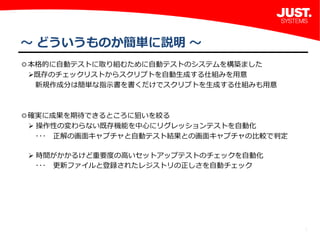5
～ どういうものか簡単に説明 ～
◎本格的に自動テストに取り組むために自動テストのシステムを構築ました
既存のチェックリストからスクリプトを自動生成する仕組みを用意
 新規作成分は簡単な指示書を書くだけでスクリプトを生成する仕組みも用意
◎確実に成果を期待できるところに狙いを絞る
操作性の変わらない既存機能を中心にリグレッションテストを自動化
 ･･･ 正解の画面キャプチャと自動テスト結果との画面キャプチャの比較で判定
時間がかかるけど重要度の高いセットアップテストのチェックを自動化
 ･･･ 更新ファイルと登録されたレジストリの正しさを自動チェック
 